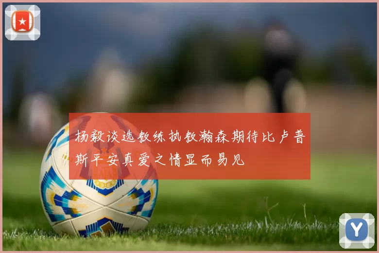 杨毅谈选教练执教瀚森期待比卢普斯平安真爱之情显而易见