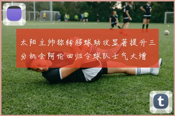 太阳主帅称转移球助攻显著提升三分机会阿伦回归令球队士气大增