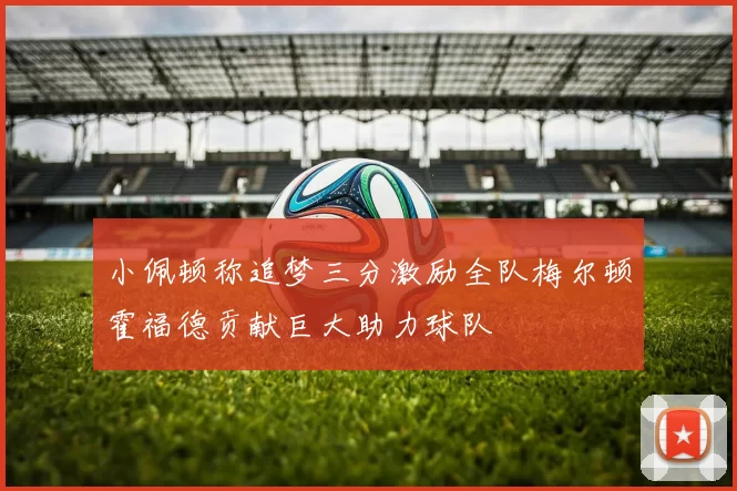 小佩顿称追梦三分激励全队梅尔顿霍福德贡献巨大助力球队