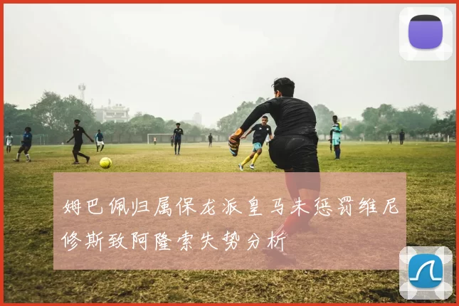 姆巴佩归属保龙派皇马未惩罚维尼修斯致阿隆索失势分析