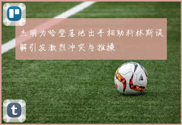 杰明为哈登落地出手相助科林斯误解引发激烈冲突与推搡