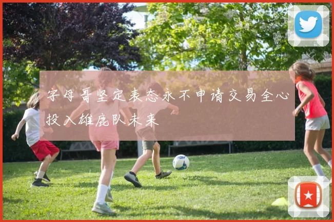 字母哥坚定表态永不申请交易全心投入雄鹿队未来