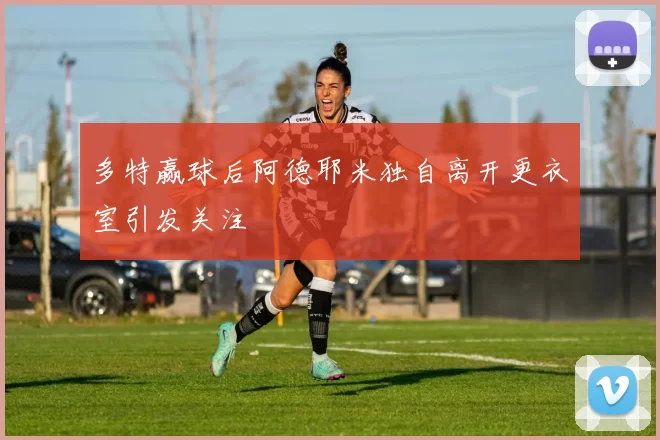 多特赢球后阿德耶米独自离开更衣室引发关注